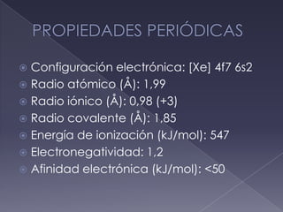 PROPIEDADES PERIÓDICASConfiguración electrónica: [Xe] 4f7 6s2Radio atómico (Å): 1,99Radio iónico (Å): 0,98 (+3)Radio covalente (Å): 1,85Energía de ionización (kJ/mol): 547Electronegatividad: 1,2Afinidad electrónica (kJ/mol): <50