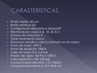 CARASTERÍSTICASRadio medio 185 pmRadio atómico 231Configuración electrónica [Xe]6s24f7Electrones por capa 2, 8, 18, 25, 8, 2Estados de oxidación 3Óxido levemente básicoEstructura cristalina cúbica centrado en el cuerpoPunto de fusión 1099 KPunto de ebullición 1800 KCalor de fusión 9.21 kJ/molPresión de vapor 144 Pa a 1095 KCalor específico 180 J/(K·kg)Conductividad eléctrica 1,12·106S/mConductividad térmica 13,9 W/(K·m)