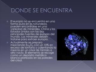 DONDE SE ENCUENTRAEl europio no se encuentra en una forma pura en la naturaleza, pueden encontrarse en una variedad de minerales; China y los Estados Unidos son las dos principales fuentes de europio del mundo. Los minerales deben tratarse para extraer europio.Actualmente se prepara mezclando Eu2O3 con un 10% en exceso de lantano y calentando la mezcla en un crisol de tántaloa alto vacío. El elemento se recoge como un depósito metálico blanco-plateado en las paredes del crisol.