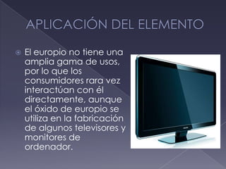 APLICACIÓN DEL ELEMENTOEl europio no tiene una amplia gama de usos, por lo que los consumidores rara vez interactúan con él directamente, aunque el óxido de europio se utiliza en la fabricación de algunos televisores y monitores de ordenador.