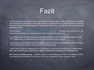 Fazit
In Wahrheit werden die Debatten immer noch weitgehend national geführt. Wer in Deutschland interessiert
sich wirklich für die italienischen Forderungen nach dem Lampedusa-Drama? Kanzlerin Merkel wischte sie
mit einem Federstrich beiseite. Niemand in Deutschland nahm davon – und von den empörten italienischen
Reaktionen – Notiz.
Ähnlich läuft die Debatte über Migranten aus Bulgarien und Rumänien. Die Briten lauern auf Cameron, die
Deutschen auf Seehofer, EU-Sozialkommissar Andor hört kaum noch jemand zu.
Es entwickelt sich zwar eine europäische Gegenöffentlichkeit, z.B. am Thema Wasserprivatisierung oder
TTIP. Regierungen und Leitmedien denken und sprechen jedoch weiter national.
Daran ändert auch Wahlkampf nichts. TV-Debatten sind sehr abstrakt und deutschlastig, ziehen die Bürger
nicht mit. Es ist Kommunikation von oben, kein echter Bürgerdialog.
Letztlich geht es mehr um Pädagogik als um Partizipation. Es geht um eine Simulation von Öffentlichkeit -
denn viele zentrale Fragen werden geheim gehalten (Details der Eurorettung, TTIP, NSA-Skandal).
Der Citoyen ist nicht gefragt… und wenn, dann nur zur Bestätigung einer schon entschiedenen Politik,
zur Schaffung eines künstlichen Konsenses, der von den europäischen Eliten vorgegeben wird.
 