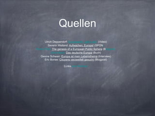 Quellen
Ulrich Deppendorf: Europawahl - gibt‘s die? (Video)
Severin Weiland: Aufwachen, Europa! (SPON)
Ronny Patz: The genesis of a European Public Sphere (Blogpost)
Ulrich Beck: Das deutsche Europa (Buch)
Gesine Schwan: Europa ist mein Lebensthema (Interview)
Eric Bonse: Citoyens verzweifelt gesucht (Blogpost)
(Links sind klickbar)
 