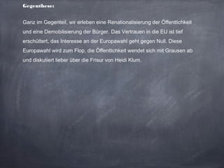 Gegenthese:
Ganz im Gegenteil, wir erleben eine Renationalisierung der Öffentlichkeit
und eine Demobilisierung der Bürger. Das Vertrauen in die EU ist tief
erschüttert, das Interesse an der Europawahl geht gegen Null. Diese
Europawahl wird zum Flop, die Öffentlichkeit wendet sich mit Grausen ab
und diskutiert lieber über die Frisur von Heidi Klum.
 