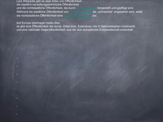 Laut Wikipedia gibt es zwei Arten von Öffentlichkeit:
die staatlich-verwaltungstechnische Öffentlichkeit
und die nichtstaatliche Öffentlichkeit, die durch Zivilgesellschaft hergestellt und gepflegt wird.
Während die staatliche Öffentlichkeit von Jürgen Habermas als „vermachtet“ angesehen wird, stelle
die nichtstaatliche Öffentlichkeit eine (Gegen-)Öffentlichkeit dar.
Auf Europa übertragen hieße dies:
es gibt eine Öffentlichkeit der europ. Eliten bzw. Exekutiven, die in Nationalstaaten hineinwirkt
und eine nationale Gegenöffentlichkeit, aus der sich europäische Zivilgesellschaft entwickelt
-
-
-
-
-
-
-
 