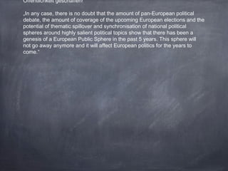 Öffentlichkeit geschaffen!
„In any case, there is no doubt that the amount of pan-European political
debate, the amount of coverage of the upcoming European elections and the
potential of thematic spillover and synchronisation of national political
spheres around highly salient political topics show that there has been a
genesis of a European Public Sphere in the past 5 years. This sphere will
not go away anymore and it will affect European politics for the years to
come.“
 