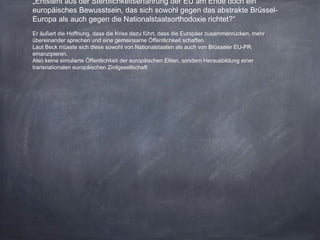 „Entsteht aus der Sterblichkeitserfahrung der EU am Ende doch ein
europäisches Bewusstsein, das sich sowohl gegen das abstrakte Brüssel-
Europa als auch gegen die Nationalstaatsorthodoxie richtet?“
Er äußert die Hoffnung, dass die Krise dazu führt, dass die Europäer zusammenrücken, mehr
übereinander sprechen und eine gemeinsame Öffentlichkeit schaffen.
Laut Beck müsste sich diese sowohl von Nationalstaaten als auch von Brüsseler EU-PR
emanzipieren.
Also keine simulierte Öffentlichkeit der europäischen Eliten, sondern Herausbildung einer
transnationalen europäischen Zivilgesellschaft
 