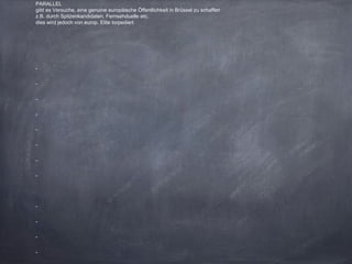 PARALLEL
gibt es Versuche, eine genuine europäische Öffentlichkeit in Brüssel zu schaffen
z.B. durch Spitzenkandidaten, Fernsehduelle etc.
dies wird jedoch von europ. Elite torpediert
-
-
-
-
-
-
-
-
-
-
-
-
 