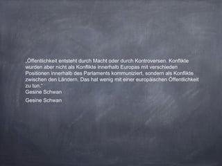 „Öffentlichkeit entsteht durch Macht oder durch Kontroversen. Konflikte
wurden aber nicht als Konflikte innerhalb Europas mit verschieden
Positionen innerhalb des Parlaments kommuniziert, sondern als Konflikte
zwischen den Ländern. Das hat wenig mit einer europäischen Öffentlichkeit
zu tun.“
Gesine Schwan
Gesine Schwan
 