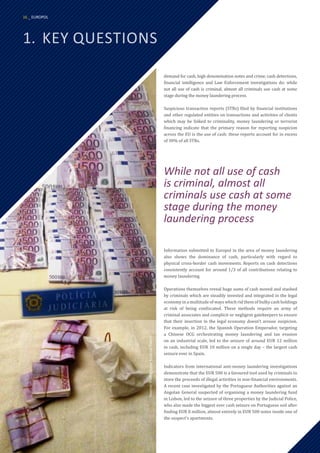 1.	 KEY QUESTIONS
demand for cash, high denomination notes and crime, cash detections,
financial intelligence and Law Enforcement investigations do: while
not all use of cash is criminal, almost all criminals use cash at some
stage during the money laundering process.
Suspicious transaction reports (STRs) filed by financial institutions
and other regulated entities on transactions and activities of clients
which may be linked to criminality, money laundering or terrorist
financing indicate that the primary reason for reporting suspicion
across the EU is the use of cash: these reports account for in excess
of 30% of all STRs.
Information submitted to Europol in the area of money laundering
also shows the dominance of cash, particularly with regard to
physical cross-border cash movements. Reports on cash detections
consistently account for around 1/3 of all contributions relating to
money laundering.
Operations themselves reveal huge sums of cash moved and stashed
by criminals which are steadily invested and integrated in the legal
economy in a multitude of ways which rid them of bulky cash holdings
at risk of being confiscated. These methods require an army of
criminal associates and complicit or negligent gatekeepers to ensure
that their insertion in the legal economy doesn’t arouse suspicion.
For example, in 2012, the Spanish Operation Emperador, targeting
a Chinese OCG orchestrating money laundering and tax evasion
on an industrial scale, led to the seizure of around EUR 12 million
in cash, including EUR 10 million on a single day – the largest cash
seizure ever in Spain.
Indicators from international anti-money laundering investigations
demonstrate that the EUR 500 is a favoured tool used by criminals to
store the proceeds of illegal activities in non-financial environments.
A recent case investigated by the Portuguese Authorities against an
Angolan General suspected of organising a money laundering fund
in Lisbon, led to the seizure of three properties by the Judicial Police,
who also made the biggest ever cash seizure on Portuguese soil after
finding EUR 8 million, almost entirely in EUR 500 notes inside one of
the suspect’s apartments.
Source:
Portuguese
Judicial
Police
While not all use of cash
is criminal, almost all
criminals use cash at some
stage during the money
laundering process
16 _ EUROPOL
 