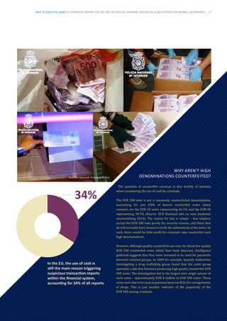Source: Spanish National Police
In the EU, the use of cash is
still the main reason triggering
suspicious transaction reports
within the financial system,
accounting for 34% of all reports
WHY AREN’T HIGH
DENOMINATIONS COUNTERFEITED?
The question of counterfeit currency is also worthy of mention
when considering the use of cash by criminals.
The EUR 500 note is not a commonly counterfeited denomination,
accounting for just 0.8% of known counterfeit notes (most
common are the EUR 20 notes representing 46.5% and the EUR 50
representing 34.7% (Source: ECB Biannual info on euro banknote
counterfeiting 2014). The reason for this is simple – few retailers
accept the EUR 500 note purely for security reasons, and those that
do will normally have means to verify the authenticity of the notes. As
such, there would be little profit for criminals who counterfeit such
high denominations.
However, although quality counterfeits are rare, for those few quality
EUR 500 counterfeit notes which have been detected, intelligence
gathered suggests that they were intended to be used for payments
between criminal groups. In 2009 for example, Spanish Authorities
investigating a drug trafficking group found that the same group
operated a side-line business producing high quality counterfeit EUR
500 notes. The investigation led to the largest ever single seizure of
such notes – approximately EUR 8 million in EUR 500 notes. These
noteswereduetobeusedaspaymentbetweenOCGsforconsignments
of drugs. This is just another indicator of the popularity of the
EUR 500 among criminals.
WHY IS CASH STILL KING? A STRATEGIC REPORT ON THE USE OF CASH BY CRIMINAL GROUPS AS A FACILITATOR FOR MONEY LAUNDERING _ 17
 