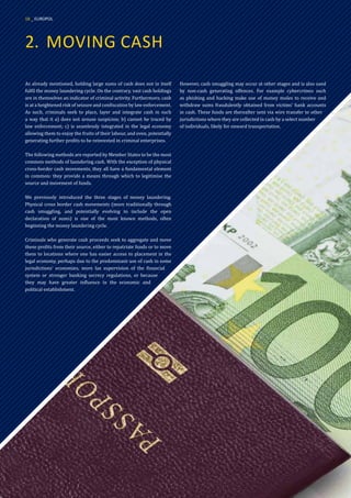 2.	 MOVING CASH
As already mentioned, holding large sums of cash does not in itself
fulfil the money laundering cycle. On the contrary, vast cash holdings
are in themselves an indicator of criminal activity. Furthermore, cash
is at a heightened risk of seizure and confiscation by law enforcement.
As such, criminals seek to place, layer and integrate cash in such
a way that it a) does not arouse suspicion; b) cannot be traced by
law enforcement; c) is seamlessly integrated in the legal economy
allowing them to enjoy the fruits of their labour, and even, potentially
generating further profits to be reinvested in criminal enterprises.
The following methods are reported by Member States to be the most
common methods of laundering cash. With the exception of physical
cross-border cash movements, they all have a fundamental element
in common: they provide a means through which to legitimise the
source and movement of funds.
We previously introduced the three stages of money laundering.
Physical cross border cash movements (more traditionally through
cash smuggling, and potentially evolving to include the open
declaration of sums) is one of the most known methods, often
beginning the money laundering cycle.
Criminals who generate cash proceeds seek to aggregate and move
these profits from their source, either to repatriate funds or to move
them to locations where one has easier access to placement in the
legal economy, perhaps due to the predominant use of cash in some
jurisdictions’ economies, more lax supervision of the financial
system or stronger banking secrecy regulations, or because
they may have greater influence in the economic and
political establishment.
However, cash smuggling may occur at other stages and is also used
by non-cash generating offences. For example cybercrimes such
as phishing and hacking make use of money mules to receive and
withdraw sums fraudulently obtained from victims’ bank accounts
in cash. These funds are thereafter sent via wire transfer to other
jurisdictions where they are collected in cash by a select number
of individuals, likely for onward transportation.
18 _ EUROPOL
 