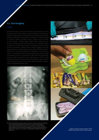2.1.	 Cash Smuggling
HOW?
Criminals transport cash across borders by concealing sums from
Law Enforcement. They employ a variety of ingenious and elaborate
methods in their efforts to avoid detection by Competent Authorities
(usually customs)19
. For passengers travelling by air, body packing
is a known method, whereby couriers secrete sums of money
on their person – hidden inside clothes, shoes, underwear etc.
Couriers travelling by road have been known to modify the chassis
of vehicles to conceal sums of cash. Increasingly, Law Enforcement
detects concealment methods inside checked luggage and hand
luggage whereby everyday items such as packets of food, toiletries,
toys and even suitcases themselves, are modified to conceal cash. In
order to conceal large sums of money, couriers often transport high
denomination notes, in particular the 500 EUR. One particularly
extreme method detected by Law Enforcement is that of cash
swallowing: similar to drugs mules who physically ingest drugs in
order to transport them, so too it is seen that cash couriers swallow
pellets of high denomination notes.
19	For the majority of countries, Customs Services are the front line for detecting
and recording, cash movements. However, in a number of jurisdictions,
police and tax authorities also play a role in detection, and frequently the
responsibility for the subsequent investigation of suspect cash movements is
split between agencies, e.g. in the case of Italy, Malta, Netherlands, Belgium,
Austria etc.
Images courtesy of German Customs / Dutch
Schiphol Teams (FIOD, Customs, Marechaussee)
WHY IS CASH STILL KING? A STRATEGIC REPORT ON THE USE OF CASH BY CRIMINAL GROUPS AS A FACILITATOR FOR MONEY LAUNDERING _ 19
 