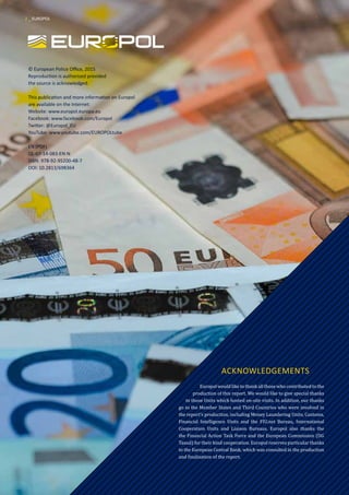 © European Police Office, 2015
Reproduction is authorised provided
the source is acknowledged.
This publication and more information on Europol
are available on the Internet:
Website: www.europol.europa.eu
Facebook: www.facebook.com/Europol
Twitter: @Europol_EU
YouTube: www.youtube.com/EUROPOLtube
EN (PDF)
QL-07-14-083-EN-N
ISBN: 978-92-95200-48-7
DOI: 10.2813/698364
ACKNOWLEDGEMENTS
Europol would like to thank all those who contributed to the
production of this report. We would like to give special thanks
to those Units which hosted on-site visits. In addition, our thanks
go to the Member States and Third Countries who were involved in
the report’s production, including Money Laundering Units, Customs,
Financial Intelligence Units and the FIU.net Bureau, International
Cooperation Units and Liaison Bureaus. Europol also thanks the
the Financial Action Task Force and the European Commission (DG
Taxud) for their kind cooperation. Europol reserves particular thanks
to the European Central Bank, which was consulted in the production
and finalisation of the report.
2 _ EUROPOL
 