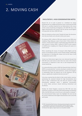 2.	 MOVING CASH
FACILITATOR 1: HIGH DENOMINATION NOTES
Beyond the use of cash in general as a facilitator for money
laundering, the use of high denomination notes, in particular the EUR
500 note, is a problem reported by Law Enforcement in the course
of their money laundering investigations. The EUR 500 note is the
highest denomination note issued in the EU, and the second highest
in Europe after the Swiss 1000 CHF note.
Why do criminals use these notes? Simply the larger the denomina-
tion, the more funds can be shrunk to take up less space.
For instance, EUR 1 million in 500 notes equates to just 2000 notes
weighing 2.2kg, taking up a space of just under 3 litres (which, for
instance, would easily fit inside a small laptop bag). Meanwhile, the
same amount of money (EUR 1 million) in EUR 50 notes equates
to 20,000 pieces weighing over 22kg and taking up the space of a
small suitcase.
When considering the means of transport (often flights) and the
means of concealment used by couriers (body packing, swallowing),
the importance of shrinking the volume, but not the value of cash
consignments is put in relief.
Certain Law Enforcement Agents have even informed Europol that
EUR 500 notes trade hands at above their face value in the criminal
environment, so important is their role in cash transportation for
money laundering.
It is noteworthy that as early as 2005 the Financial Action Task Force
(FATF) recommended that “countries should give consideration to the
elimination of large denomination banknotes…used by cash smugglers
to substantially reduce the physical size of cash shipments…and by
doing so, significantly complicate detection exercises”20
It has been reported that the Bank of Italy voiced similar concerns,
questioning the sustained demand for high denomination Euro
notes in Italy21
. Furthermore they note that the issuance of high
denomination banknotes shows a significant concentration
in certain Italian provinces closely bordering Switzerland and
San Marino.
Notably, the United Kingdom removed the EUR 500 note from
wholesale circulation in 2010 after SOCA (NCA) findings revealed that
90% of all EUR 500 notes in the UK were in the hands of criminals22
.
The aforementioned Italian report also highlights this move by the
UK, and the withdrawal of the highest denomination notes in the USA
and Canada.
20	FATF: International Best Practices: Detecting and preventing the cross-border
transportation of cash by terrorists and other criminals, February 2005.
21	Banca d’Italia: original report accessed by Europol is not publicly available l
22	National Crime Agency: original reports are not publicly available
Images
courtesy
of
German
Customs
/
Dutch
Schiphol
Teams
(FIOD,
ustoms,
Marechaussee)
20 _ EUROPOL
 