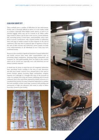 CANYOUSPOTIT?
These methods pose a number of difficulties for law enforcement.
Firstly, cash is extremely difficult to detect. It is not readily visible
on scanners, especially when hidden inside objects, or more so in
checked luggage which may not be scanned at all. While sniffer
dogs trained to detect cash do have some success, certain methods,
like concealing money in food items, understandably reduce their
level of success. Furthermore, only a limited number of authorities
have cash dogs or mobile scanners at their disposal. In the case of
swallowers, they may show no physical signs of ingestion at least at
the start of their journey, and authorities cannot simply run body
scans indiscriminately on all individuals to see if they may have
swallowed money.
Resourcesalsoconstituteasignificantlimitation.CustomsAuthorities
and border services have many other responsibilities such as
preventing illegal immigration, detecting illegal commodities and
violations etc. and understandably, there are limits to the controls
which can be carried out, especially since cash detections are not
always a primary objective.
It should also be borne in mind that not all Competent Authorities
have specialised teams working in the area of cash detections,
and that most border controls occur inbound (due to the need to
protect borders against incoming illegal commodities, irregular
migrants etc.) although it is thought that most of the proceeds of
crime, for example from drug and human trafficking may be moved
outbound. Due to the restrictions imposed by limited resources it is
considered best practice by many Competent Authorities to combine
the tools available to them (cash dogs, scanners) with profiling and
assessments of high risk indicators and routes in order to better
focus their resources (see trends).
WHY IS CASH STILL KING? A STRATEGIC REPORT ON THE USE OF CASH BY CRIMINAL GROUPS AS A FACILITATOR FOR MONEY LAUNDERING _ 21
 