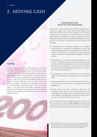 2.	 MOVING CASH
INTELLIGENCE GAP:
SCALE OF CASH SMUGGLING
While there is a good overview at EU level of the methods used by
criminals to smuggle cash, the same cannot be said of figures which
indicate the scale and value of sums smuggled across borders. It
is likely that the vast majority of money moved across borders
goes undetected. In addition to the practical difficulties posed to
Competent Authorities described already, the following points should
be borne in mind when considering the issue of measuring cash
smuggling:
¡
¡ 1) Responsibility for detecting, recording and investigating
cash movements is fragmented and authorities may face legal
barriers preventing customs from controlling or reporting on cash
movements within the EU. In addition there may be significant
barriers in information exchange between the different authorities
involved
¡
¡ 2) Terminology is inconsistent, causing discrepancies in sums
reported – authorities may report the entire sum detected or only
the fine imposed. Terminology such as cash seizures, often used in
this field, can cause confusion as in many countries very little of
the sums detected will ultimately be seized due to the prevalence
of conviction-based confiscation.
¡
¡ 3) Smuggling may often be characterised as an administrative
offence, as such details of sums detected may not be reported to
LEAs
¡
¡ 4) Amounts detected may be in currencies other than Euros, as
such values may be distorted by the application of incorrect
exchange rates.
¡
¡ 5) Other high value bearer instruments other than cash
transported across borders, such as gold, diamonds, pre-paid
cards, digital wallets, bearer shares etc. are rarely reported on, due
to the difficulty of detecting them or because they fall outside of
the scope of cash regulations for most countries.
That said, Europol received records for the period from Q1 2012 – Q2
2014, indicating that in excess of EUR 3.8 billion was detected and/
or seized by Competent Authorities. However this conservative figure
should be taken with extreme caution and is merely an indication23
.
23	EUR 3.8billion from Q1 2012 – Q2 2014 reflects 64,551 records provided by
only 23 countries. The majority (over 90%) are records provided by France,
Italy and Spain, with few or no records provided by other important countries.
Therefore the figure is safely assumed as a significant underestimate.
POWERS:
Even once detected, cash poses complications not encountered
with other commodities like drugs or counterfeit goods. Cash in
itself is not an illicit commodity, and as such, the powers of the
Competent Authority to seize and investigate vary across the EU.
Many Customs Services are administrative; as such the failure to
declare concealed sums constitutes only an administrative offence,
subject to a fine, the scale of which also differs considerably from
country to country. Furthermore, even for those services with
powers to investigate and seize cash, the prevailing requirement
for conviction-based confiscation requires that the predicate
offence – i.e. the illegal source of the funds, is evidenced. In some
instances the detected sums must be linked not only to criminality
in general, but to specific criminality which accounts for the exact
values in question.
22 _ EUROPOL
 