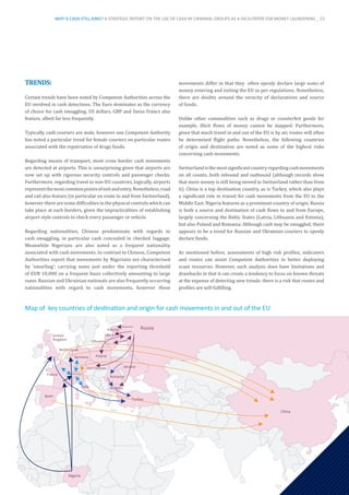 TRENDS:
Certain trends have been noted by Competent Authorities across the
EU involved in cash detections. The Euro dominates as the currency
of choice for cash smuggling. US dollars, GBP and Swiss Francs also
feature, albeit far less frequently.
Typically, cash couriers are male, however one Competent Authority
has noted a particular trend for female couriers on particular routes
associated with the repatriation of drugs funds.
Regarding means of transport, most cross border cash movements
are detected at airports. This is unsurprising given that airports are
now set up with rigorous security controls and passenger checks.
Furthermore, regarding travel to non-EU countries, logically, airports
representthemostcommonpointsofexitandentry.Nonetheless,road
and rail also feature (in particular en route to and from Switzerland),
however there are some difficulties in the physical controls which can
take place at such borders, given the impracticalities of establishing
airport style controls to check every passenger or vehicle.
Regarding nationalities, Chinese predominate with regards to
cash smuggling, in particular cash concealed in checked luggage.
Meanwhile Nigerians are also noted as a frequent nationality
associated with cash movements. In contrast to Chinese, Competent
Authorities report that movements by Nigerians are characterised
by ‘smurfing’: carrying sums just under the reporting threshold
of EUR 10,000 on a frequent basis collectively amounting to large
sums. Russian and Ukrainian nationals are also frequently occurring
nationalities with regard to cash movements, however these
movements differ in that they often openly declare large sums of
money entering and exiting the EU as per regulations. Nonetheless,
there are doubts around the veracity of declarations and source
of funds.
Unlike other commodities such as drugs or counterfeit goods for
example, illicit flows of money cannot be mapped. Furthermore,
given that much travel in and out of the EU is by air, routes will often
be determined flight paths. Nonetheless, the following countries
of origin and destination are noted as some of the highest risks
concerning cash movements:
Switzerlandisthemostsignificantcountryregardingcashmovements
on all counts, both inbound and outbound (although records show
that more money is still being moved to Switzerland rather than from
it). China is a top destination country, as is Turkey, which also plays
a significant role in transit for cash movements from the EU to the
Middle East. Nigeria features as a prominent country of origin. Russia
is both a source and destination of cash flows to and from Europe,
largely concerning the Baltic States (Latvia, Lithuania and Estonia),
but also Poland and Romania. Although cash may be smuggled, there
appears to be a trend for Russian and Ukrainian couriers to openly
declare funds.
As mentioned before, assessments of high risk profiles, indicators
and routes can assist Competent Authorities in better deploying
scant resources. However, such analysis does have limitations and
drawbacks in that it can create a tendency to focus on known threats
at the expense of detecting new trends: there is a risk that routes and
profiles are self-fulfilling.
Russia
China
Nigeria
Turkey
Bulgaria
Ukraine
Romania
Lithuania
Italy
Estonia
Latvia
Poland
Germany
Spain
France
Netherlands
United
Kingdom
Czech Republic
Switzerland
Map of  key countries of destination and origin for cash movements in and out of the EU
WHY IS CASH STILL KING? A STRATEGIC REPORT ON THE USE OF CASH BY CRIMINAL GROUPS AS A FACILITATOR FOR MONEY LAUNDERING _ 23
 