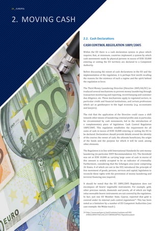 2.	 MOVING CASH
2.2.	 Cash Declarations
CASHCONTROLREGULATION1889/2005
Within the EU there is a cash declaration system in place which
requires that, at minimum, countries implement a system by which
cash movements made by physical persons in excess of EUR 10,000
entering or exiting the EU territory are declared to a Competent
Authority.
Before discussing the extent of cash declarations in the EU and the
implementation of the regulation, it is perhaps first worth recalling
the reasons for the existence of such a regime and the spirit behind
the regulation in force.
The Third Money Laundering Directive (Directive 2005/60/EC) in-
troduced several mechanisms to prevent money laundering through
transaction monitoring and reporting, record keeping and customer
due diligence, etc. These mechanisms apply to regulated sectors, in
particular credit and financial institutions, and certain professions
which act as gatekeepers to the legal economy (e.g. accountants
and lawyers).
The risk that the application of the Directive could cause a shift
towards other means of laundering criminal profits and, in particular,
be circumvented by cash movements, led to the introduction of
a complementary piece of legislation: Cash Control Regulation
1889/2005. This regulation establishes the requirement for all
sums of cash in excess of EUR 10,000 entering or exiting the EU to
be declared. Declarations should provide details around the identity
of the courier, the owner of cash, the ultimate beneficiary, the origin
of the funds and the purpose for which it will be used, among
other elements.
The Regulation is in line with International Standards for anti-money
laundering (in particular FATF Recommendation 32). The threshold
was set at EUR 10,000 as carrying large sums of cash in excess of
this amount is widely accepted to be an indicator of criminality.
Furthermore, considering that the Schengen area (now comprising
26 States, 4 of which are not in the EU) introduced the principle of
free movement of goods, persons, services and capital, legislation to
reconcile these rights with the prevention of money laundering and
terrorist financing was required.
It should be noted that the EU 1889/2005 Regulation does not
encompass all bearer negotiable instruments. For example, gold,
other precious metals, diamonds and jewels, all of which are high
value moveable bearer instruments are not covered by the regulation.
In fact, just one EU Member State, Cyprus, reported that gold is
covered under its internal cash control regulations24
. This has been
noted as a limitation by a number of EU Competent Authorities (see
case example: the Midas touch ).
24	http://www.mof.gov.cy/mof/customs/customs.nsf/All/
E906CCB9D3760124C22572BF002DF9A1?OpenDocument
24 _ EUROPOL
 