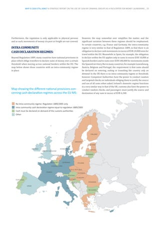 Furthermore, the regulation is only applicable to physical persons
and as such, movements of money via post or freight are not covered.
INTRACOMMUNITY
CASHDECLARATIONREGIMES:
Beyond Regulation 1889, many countries have national provisions in
place which oblige travellers to declare sums of money over a certain
threshold when moving across national borders within the EU. The
map below shows those countries with an intra-community regime
in place.
However, the map somewhat over simplifies the matter, and the
significant variation between these regimes should be emphasised.
In certain countries, e.g. France and Germany, the intra-community
regime is very similar to that of Regulation 1889, in that there is an
obligationtodeclarecashmovementsinexcessofEUR10,000evenfor
travel within the EU. Meanwhile in Spain, for example, the obligation
to declare within the EU applies only to sums in excess EUR 10,000 at
Spanish borders and to sums over EUR 100,000 for movements inside
theSpanishterritory.Butinmanycountries,forexampleLuxembourg,
Austria, Belgium and Portugal, the requirement is that sums should
be declared on entering, exiting or transiting the country only on
demand. In the UK there is no intra-community regime or threshold;
however Competent Authorities have the power to conduct random
and targeted checks on individuals obliging them to justify the source
and use of all sums when asked. Ireland’s domestic regime functions
in a very similar way to that of the UK: customs also have the power to
conduct random checks, and passengers must justify the source and
destination of any sum in excess of EUR 6,348.
No Intra community regime: Regulation 1889/2005 only
Intra community cash declaration regime equal to regulation 1889/2005
Cash must be declared on demand of the customs authorities
Other
AUSTRIA
BELGIUM
BULGARIA
CROATIA
CYPRUS
CZECH REPUBLIC
DENMARK
ESTONIA
FINLAND
FRANCE
GERMANY
GREECE
HUNGARY
IRELAND
ITALY
LATVIA
LITHUANIA
LUXEMBOURG
NETHERLANDS
POLAND
PORTUGAL
ROMANIA
SLOVAKIA
SLOVENIA
SPAIN
SWEDEN
UNITED KINGDOM
Map showing the different national provisions con-
cerning cash declaration regimes across the EU MS:
WHY IS CASH STILL KING? A STRATEGIC REPORT ON THE USE OF CASH BY CRIMINAL GROUPS AS A FACILITATOR FOR MONEY LAUNDERING _ 25
 