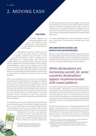 2.	 MOVING CASH
one operation dealing with Chinese cash smugglers, the sums could
be provisionally seized, however reams of documentation in Chinese
relating to companies and businesses which sought to justify the
cash movements was provided. The burden of translating, let alone
assessing such documentation meant that ultimately, the majority of
sumswerereturnedinspiteofthefactthattheyweresmuggledinhighly
suspect ways.
It is widely acknowledged that, at least with regards to sanctions
such as fines, greater harmony among EU Member States would
be beneficial.
IMPLEMENTATIONOFEXTRAAND
INTRAEUDECLARATIONREGIMES:
The most recently published report (2010) on the application of the
EU cash declaration regime from European Commission (DG Taxud)26
does indeed show that the number of cash declarations entering and
exiting the EU has been increasing since implementation. On the face
of it, this is one indicator that the regime in place is working.
for example, Heathrow alone had around 65 million passengers per
year between 2007 – 2009 (with two of the most popular destina-
tionsbeingNewYorkandDubai).However,therewerejust5,895cash
declarations made across the UK for the same period. Furthermore,
as the high banknote issuance in Luxembourg cannot be account-
ed for in its GDP, one might expect to see outflows of cash for those
sums. However neither cash declarations (just 15, amounting to EUR
1,150,540) nor detections recorded by Luxembourg show that this
is the case27
.
The ECB estimates that around one third (approximately EUR 300
billion) of euro bank notes are are held outside the euro area.
Although cash declarations have increased, they amount to just under
EUR 80 billion28
for both inbound and outbound cash declarations
(between Q3 2007 – Q2 2009), far short of the sums estimated to
move outside the euro zone. It may be that movements are accounted
26	http://eur-lex.europa.eu/legal-content/EN/TXT/?uri=CELEX:52010DC0429
(more recent information is not in the public domain)
27	http://eur-lex.europa.eu/legal-content/EN/TXT/?uri=CELEX:52010DC0429
28	Although the vast majority of declarations relate to movements of euro
currency, they may also cover physical movements of equivalent amounts in
other currencies.
SANCTIONS:
National legislation sets
the penalties applicable in the
case of non-declaration or false
declaration, be it under the EU Cash
Control Regulation or another applicable
intra-EU regime.
The penalties and sanctions applied across the
EU show the same wide variation as the powers
of Competent Authorities discussed before. In most
jurisdictions, the failure to comply is sanctioned with an
administrative fine of varying amounts. Some countries, for
example Hungary, have increased sanctions. Hungarian Customs
recently implemented much harsher penalties for non-compliance
with the obligation to declare, and can administer a fine of up to
60% of the amount carried. Meanwhile in Bulgaria, fines amount
to between just BGN 1,000 to BGN 3,000 (EUR 511 to EUR 1,533).
Others, such as the Netherlands, Ireland and the UK, have possibilities
to seize the entire sum and pursue the money via civil or criminal
procedures.
While in some jurisdictions, there is the power to provisionally seize
undeclared sums of cash, the ability of law enforcement to ultimately
confiscate sums is largely limited by the possibility of evidencing
the criminal source of money beyond reasonable doubt. In one EU
Member State for example, customs may initially confiscate sums for
three days. This time period may be extended to three weeks by the
prosecutor, after which time the money must be returned if a criminal
case is not launched. However, even three weeks is a very small
timeframe in which to investigate the origin of cash, particularly
given that enquiries often require assistance from Law Enforcement
in other jurisdictions.
Very few MS have provisions for unexplained wealth which effectively
reverse the burden of proof: if the individual is unable to account for
the source of the funds, they may be confiscated (typically under
a civil procedure). The UK is one such country which has these
powers25
, and Authorities involved in cash detections even report that
individuals prefer not to make a court appearance
to justify the source of cash, instead they never
claim it. Another EU Member State reports having
provisions for unexplained wealth, however in spite
of these, building a case can prove complicated: in
25	http://www.app.college.police.uk/app-content/		
	 investigations/investigative-strategies/financial-		
	investigation-2/asset-recovery/cash-seizure/
While declarations are
increasing overall, for some
countries declarations
appear incommensurate
with travel patterns
26 _ EUROPOL
 
