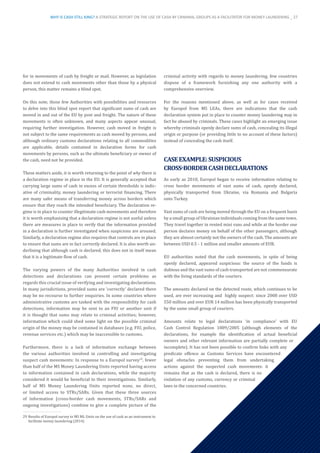 for in movements of cash by freight or mail. However, as legislation
does not extend to cash movements other than those by a physical
person, this matter remains a blind spot.
On this note, those few Authorities with possibilities and resources
to delve into this blind spot report that significant sums of cash are
moved in and out of the EU by post and freight. The nature of these
movements is often unknown, and many aspects appear unusual,
requiring further investigation. However, cash moved in freight is
not subject to the same requirements as cash moved by persons, and
although ordinary customs declarations relating to all commodities
are applicable, details contained in declaration forms for cash
movements by persons, such as the ultimate beneficiary or owner of
the cash, need not be provided.
These matters aside, it is worth returning to the point of why there is
a declaration regime in place in the EU. It is generally accepted that
carrying large sums of cash in excess of certain thresholds is indic-
ative of criminality, money laundering or terrorist financing. There
are many safer means of transferring money across borders which
ensure that they reach the intended beneficiary. The declaration re-
gime is in place to counter illegitimate cash movements and therefore
it is worth emphasising that a declaration regime is not useful unless
there are measures in place to verify that the information provided
in a declaration is further investigated when suspicions are aroused.
Similarly, a declaration regime also requires that controls are in place
to ensure that sums are in fact correctly declared. It is also worth un-
derlining that although cash is declared, this does not in itself mean
that it is a legitimate flow of cash.
The varying powers of the many Authorities involved in cash
detections and declarations can present certain problems as
regards this crucial issue of verifying and investigating declarations.
In many jurisdictions, provided sums are ‘correctly’ declared there
may be no recourse to further enquiries. In some countries where
administrative customs are tasked with the responsibility for cash
detections, information may be sent to an FIU or another unit if
it is thought that sums may relate to criminal activities; however,
information which could shed some light on the possible criminal
origin of the money may be contained in databases (e.g. FIU, police,
revenue services etc.) which may be inaccessible to customs.
Furthermore, there is a lack of information exchange between
the various authorities involved in controlling and investigating
suspect cash movements: In response to a Europol survey29
, fewer
than half of the MS Money Laundering Units reported having access
to information contained in cash declarations, while the majority
considered it would be beneficial to their investigations. Similarly,
half of MS Money Laundering Units reported none, no direct,
or limited access to STRs/SARs. Given that these three sources
of information (cross-border cash movements, STRs/SARs and
ongoing investigations) combine to give a complete picture of the
29	Results of Europol survey to MS ML Units on the use of cash as an instrument to
facilitate money laundering (2014)
criminal activity with regards to money laundering, few countries
dispose of a framework furnishing any one authority with a
comprehensive overview.
For the reasons mentioned above, as well as for cases received
by Europol from MS LEAs, there are indications that the cash
declaration system put in place to counter money laundering may in
fact be abused by criminals. These cases highlight an emerging issue
whereby criminals openly declare sums of cash, concealing its illegal
origin or purpose (or providing little to no account of these factors)
instead of concealing the cash itself.
CASEEXAMPLE:SUSPICIOUS
CROSS-BORDERCASHDECLARATIONS
As early as 2010, Europol began to receive information relating to
cross border movements of vast sums of cash, openly declared,
physically transported from Ukraine, via Romania and Bulgaria
onto Turkey.
Vast sums of cash are being moved through the EU on a frequent basis
by a small group of Ukrainian individuals coming from the same town.
They travel together in rented mini vans and while at the border one
person declares money on behalf of the other passengers, although
they are almost certainly not the owners of the cash. The amounts are
between USD 0.5 - 1 million and smaller amounts of EUR.
EU authorities noted that the cash movements, in spite of being
openly declared, appeared suspicious: the source of the funds is
dubious and the vast sums of cash transported are not commensurate
with the living standards of the couriers.
The amounts declared on the detected route, which continues to be
used, are ever increasing and highly suspect: since 2008 over USD
550 million and over EUR 14 million has been physically transported
by the same small group of couriers.
Amounts relate to legal declarations ‘in compliance’ with EU
Cash Control Regulation 1889/2005 (although elements of the
declarations, for example the identification of actual beneficial
owners and other relevant information are partially complete or
incomplete). It has not been possible to confirm links with any
predicate offence as Customs Services have encountered
legal obstacles preventing them from undertaking
actions against the suspected cash movements: it
remains that as the cash is declared, there is no
violation of any customs, currency or criminal
laws in the concerned countries.
WHY IS CASH STILL KING? A STRATEGIC REPORT ON THE USE OF CASH BY CRIMINAL GROUPS AS A FACILITATOR FOR MONEY LAUNDERING _ 27
 