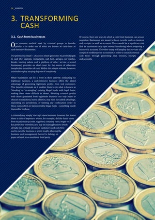 3.	 TRANSFORMING
	CASH
3.1.	 Cash front businesses
One common method used by criminal groups to launder
profits is to make use of what are known as cash-front or
cash-intensive businesses.
The premise is simple – a business which generates its profits largely
in cash (for example, restaurants, nail bars, garages, car washes,
kiosks, tanning salons and a plethora of other service oriented
businesses) provides an ideal cover for the source of otherwise
inexplicable quantities of cash. Within this simple scheme, however,
criminals employ varying degrees of complexity.
While businesses can be a front in their entirety conducting no
legitimate business, a cash-intensive business offers the added
advantage of generating legitimate profits from real customers.
This benefits criminals as it enables them to do what is known as
‘blending’ or ‘co-mingling’: mixing illegal funds with legal funds,
making them more difficult to detect. Blending criminal profits
with those generated from legitimate business not only helps to
obscure transactions, but in addition, may have the added advantage,
depending on jurisdiction, of limiting any confiscation order to
those sums which are demonstrably illegal funds – something nearly
impossible to show.
A criminal may simply ‘start up’ a new business. However this leaves
them at risk of exposure: where, for example, did the funds come
from to pay start up costs, suppliers, company rates, wages etc.?
Far preferable therefore, is to buy an existing business which
already has a steady stream of customers and cash flow
and to own the business at arm’s length, allowing the
business and management thereof to belong, on
paper at least, to an unrelated third party.
Of course, there are ways in which a cash front business can arouse
suspicion. Businesses are meant to keep records, such as invoices
and receipts, as well as accounts. There would be a significant risk
that an accountant may spot money laundering when preparing a
business’s accounts. Therefore many will employ the services of a
complicit bookkeeper or accountant in order to conceal criminal
cash flows through generating false invoices, receipts
and accounts.
28 _ EUROPOL
 
