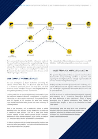 There are, nonetheless, means by which law enforcement can detect
the use of cash front businesses for money laundering. “Hockey
sticks” in earnings and profits showing sudden increases can be one
indicator. The profits a business generates with comparison to local
competitors may be another; meanwhile physical surveillance can
demonstrate that the volume of customers is not the same as that
reflected by receipts and accounts.
CASEEXAMPLE:PROFITSANDPIZZA
One case investigated by Italian Authorities concerning the
criminal activities of the Mafia Clan ‘Fidanzati’ led to the seizure
of 14 businesses (restaurants, discos, bars etc.). These cash-front
businesses were all owned and managed at arm’s length by the Mafia,
through family members, associates and strawmen.
Criminalprofitsfromthegroups’illegalactivitieswereusedtoacquire
the companies and finance business costs (payment for suppliers,
labour, rents etc.). A discrepancy between the profits the businesses
made and reported to tax authorities and their actual running
costs alerted authorities to their possible use in the laundering of
criminal proceeds.
Some of the businesses, such as nightclubs, offered an added
advantage in that they provided an ideal market place for the group
to conduct its illegal activities – the sale of drugs. Drug sellers
received payment for their illegal activities through ‘legitimate’
wages paid to family members employed by the clubs as service staff
(e.g. waitresses) which were in fact paid out of criminal funds.
In addition to their portfolio of criminal businesses, the clan also ran a
protection racket extorting up to 10% of profits from local businesses
and service providers (such as valets).
The estimated value of the seized businesses amounted to some EUR
15 million which had been injected from criminal cash proceeds.
ILLICIT CASH
LEGAL CASH
ACCOUNT
ACCOUNTS
REAL
CUSTOMERS
BANK
CASH FRONT
BUSINESS
CRIME
BOOKKEEPER
INVOICES
HOW TO SOLVE A PROBLEM LIKE CASH?
The question of physical surveillance to detect the use of cash-front
businesses for money laundering underlines an important point
regarding the investigation of cash: it largely requires traditional,
resource intensive investigative techniques.
Techniques such as financial analysis or transaction monitoring, while
able to detect unusual cash deposits, withdrawals or transactions,
will not satisfy the requirement to demonstrate the unequivocal link
to criminal activities.
As such, the success of money laundering investigations, especially
those employing cash as a facilitator at some stage in the process,
has been determined by Law Enforcement’s ability to deploy
techniques such as physical surveillance, wire tapping and
communications analysis, as well as the deployment of under
cover agents.
Unsurprisingly, given that many of the cases received by
Europol in the area of money laundering relate to cash,
analysis in this area is not limited to financial analysis
ofbankingdata, butfrequentlyfocusesonelements
such as communications data.
WHY IS CASH STILL KING? A STRATEGIC REPORT ON THE USE OF CASH BY CRIMINAL GROUPS AS A FACILITATOR FOR MONEY LAUNDERING _ 29
 