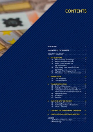 DEDICATION
�����������������������������������������������������������������������4
FOREWORD BY THE DIRECTOR���������������������������������������5
EXECUTIVE SUMMARY�����������������������������������������������������6
1.	 KEY QUESTIONS���������������������������������������������������������8
1.1.	 What is money laundering?���������������������������9
1.2.	 Why do criminals use cash?���������������������������9
1.3.	 Why is cash a problem for
		 law enforcement?�����������������������������������������11
1.4.	 What do we know about legitimate
		 cash usage? ���������������������������������������������������11
1.5.	 Why cash if not for payments? �������������������13
1.6.	 What do we know about criminal cash?�����15
2.	 MOVING CASH���������������������������������������������������������18
2.1.	 Cash Smuggling���������������������������������������������19
2.2.	 Cash Declarations �����������������������������������������24
3.	 TRANSFORMING CASH�������������������������������������������28
3.1.	 Cash front businesses�����������������������������������28
3.2.	 Trade Based Money Laundering������������������30
3.3.	 Money Service Businesses (MSBs) and
		 Informal Value Transfer Services (IVTS)�������31
3.4.	 High value goods�������������������������������������������36
3.5.	 Real estate�����������������������������������������������������37
3.6.	Gambling �������������������������������������������������������39
4.	 CASH AND NEW TECHNOLOGY�����������������������������40
4.1.	 Technology for criminals�������������������������������40
4.2.	 Technology for Law Enforcement ���������������41
4.3.	 Virtual Currencies�����������������������������������������42
5.	 CASH AND THE FINANCING OF TERRORISM�������44
6.	 CONCLUSIONS AND RECOMMENDATIONS���������46
ANNEXES�������������������������������������������������������������������������50
I.	Definitions and abbreviations�����������������������������51
II.	Methodology�������������������������������������������������������52
CONTENTS
 