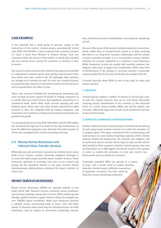 CASEEXAMPLE:
It was detected that a small group of persons, acting on the
instructions of the various criminal groups, systematically moved
cash (EUR 250-300,000 a time) acquired from criminal activities
2-3 times a week from Western to Eastern Europe. Cash was
concealed within the chassis of the vehicles in which they travelled
and was moved across several EU countries, to distance it from
its source.
One source of cash was found to be related to the import of counterfeit
or substandard consumer goods with greatly reduced prices from
Asia which were then resold in the EU (although other activities
are thought to be involved as well). As such, the criminal business
accumulated large amounts of cash which needed to be laundered, as
well as transferred to the sellers in Asia.
These cash couriers facilitated the laundering by depositing cash
sums on bank accounts opened on behalf of ‘trading companies’. It
is notable that one of the couriers had significant connections to a
commercial bank, which likely made account opening and cash
deposits easier. These sums were then further transferred to bank
accounts in Asia, also allegedly held by trading companies, and
movements were justified as relating to international trade deals and
payments for goods.
It is estimated that no less than EUR 100 million and USD 300 million
was laundered through just 5 accounts in this way. Furthermore, at
least 60 additional companies were detected, the bank accounts of
which were managed by the couriers operating in Europe.
3.3.	 Money Service Businesses and
Informal Value Transfer Services
While physical cash movements represent one method used to move
funds across borders, another commonly employed technique is
to send cash funds using non-bank money transfer services. These
businesses specialise in receiving cash sums in one country and
paying out the equivalent amount at any given location almost
instantaneously, settling balances between the money remitters at
a later time.
MONEYSERVICESBUSINESSES
Money Service Businesses (MSBs) are typically defined as non
banks which offer financial services, primarily money remittance
and currency exchange among other services. MSBs usually operate
through a global network of agents. Western Union, for example, has
over 500,000 agents worldwide. While such businesses perform
a valuable service, transferring funds at lower costs and faster
speeds, to locations where there may be a limited presence of credit
institutions, and are subject to anti-money laundering controls,
they nonetheless present vulnerabilities concerning the laundering
of cash.
Becauseofthenatureofthemoneyremittanceindustry,atransaction-
based, rather than an account-based system is in place meaning
that there is no ‘long term’ customer relationship, and few details
around a customer are kept, so it is not possible to assess whether
activities are unusual compared to a customer’s usual behaviour.
While transaction records are usually held centrally, customer due
diligence takes place at agent level. Furthermore, while some form
of identification of the sending or receiving customer is generally
required within the EU, this may not be the case outside of the EU.
Criminals typically abuse MSBs in one of two ways to remit cash
money overseas:
1. SMURFING
Criminal groups employ a number of persons to break large sums
of cash into smaller amounts that can be sent below thresholds
requiring stricter identification of the customer (a few thousand
Euros at a time). Using multiple MSBs and several senders and
receivers, collectively large sums of cash can be transferred overseas
to the desired location.
2. COMPLICIT/ CRIMINALLY CONTROLLED MSBS
Another method used by criminal groups to facilitate the laundering
of cash using money transfer services is to enlist the assistance of
a complicit agent. This agent, associated to the criminal group, will
send and pay out sums without reporting suspicion of the criminal
activities behind the transactions. No customer due diligence will
be performed and no records will be kept (or fake records will be
kept instead) of their customer’s identity. Criminal groups may even
set themselves up as MSB agents, having full access to the systems
in order to transfer the proceeds of crime and control Law
Enforcement access to details on customers.
Criminally controlled MSBs can operate in a variety
of ways, and a recent trend of cuckoo smurfing,
whereby criminal money infiltrates transactions
of legitimate customers, has been noted by
LEAs (see money laundering syndicates).
WHY IS CASH STILL KING? A STRATEGIC REPORT ON THE USE OF CASH BY CRIMINAL GROUPS AS A FACILITATOR FOR MONEY LAUNDERING _ 31
 