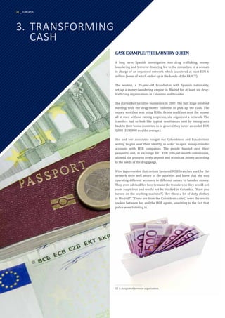 3.	TRANSFORMING
	CASH
CASEEXAMPLE:THELAUNDRYQUEEN
A long term Spanish investigation into drug trafficking, money
laundering and terrorist financing led to the conviction of a woman
in charge of an organised network which laundered at least EUR 6
million (some of which ended up in the hands of the FARC32
).
The woman, a 39-year-old Ecuadorian with Spanish nationality,
set up a money-laundering empire in Madrid for at least six drug-
trafficking organisations in Colombia and Ecuador.
She started her lucrative businesses in 2007. The first stage involved
meeting with the drug-money collector to pick up the cash. The
money was then sent using MSBs. As she could not send the money
all at once without raising suspicion, she organised a network. The
transfers had to look like typical remittances sent by immigrants
back to their home countries, so in general they never exceeded EUR
1,000 (EUR 898 was the average).
She and her associates sought out Colombians and Ecuadorians
willing to give over their identity in order to open money-transfer
accounts with MSB companies. The people handed over their
passports and, in exchange for EUR 200-per-month commission,
allowed the group to freely deposit and withdraw money according
to the needs of the drug gangs.
Wire taps revealed that certain favoured MSB branches used by the
network were well aware of the activities and knew that she was
operating different accounts in different names to launder money.
They even advised her how to make the transfers so they would not
seem suspicious and would not be blocked in Colombia. “Have you
turned on the washing machine?”, “Are there a lot of dirty clothes
in Madrid?”, “These are from the Colombian cartel,” were the words
spoken between her and the MSB agents, unwitting to the fact that
police were listening in.
32	A designated terrorist organisation.
32 _ EUROPOL
 