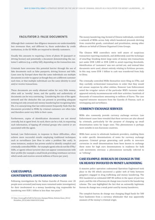 FACILITATOR 2: FALSE DOCUMENTS
Although their customer due diligence measures are understandably
less strenuous than, and different to, those undertaken by credit
institutions, in the EU MSBs are required to identify customers.
Usually this amounts to requiring a form of photo ID (passport or
driving license) and potentially a document demonstrating the cus-
tomer’s address (e.g. a utility bill), depending on the transaction size.
Criminals have overcome this potential barrier through the use of
fake documents such as false passports, driving licences and bills.
Cases seen by Europol show that the same individuals use multiple
documents in order to appear as though they are a different customer
each time, or that multiple individuals use the same identity to send
and/or receive transactions.
These documents are easily obtained online for very little money,
often sold as ‘novelty’ items, and the quality and authenticity of
documents can be very convincing. Considering the size of the agent
network and the obstacles this can present in providing adequate
training not only around anti-money laundering but recognising false
IDs, it is unsurprising that law enforcement frequently finds that the
documents provided to MSBs by criminal customers are often false
and therefore assist very little in their cases.
Furthermore, copies of identification documents are not stored
centrally, but at agent level. As such, there can be a risk, in requesting
such information, of tipping off criminal groups who control or are
associated with the agent.
Instead, Law Enforcement, in response to these difficulties, often
achieve more successful results employing traditional techniques
such as surveillance (see How to solve a problem like cash). In
some instances, analysis has proven useful to identify complicit and
criminally controlled MSBs – for example agents who do not file STRs/
SARs, or agents whose turnover does not appear commensurate with
their profile (for example a small kiosk providing remittance services
which sends and receives several millions of Euros per year).
CASEEXAMPLE:
COUNTERFEITS,CONTRABANDANDCASH
Following investigations by the Italian Guardia di Finanza over 20
people were arrested (and many more remained under investigation)
for their involvement in a money laundering ring responsible for
laundering over EUR 1 billion in less than two years33
.
33	http://www.gdf.it/GdF/it/Servizio_Stampa/Ultime_Notizie/Anno_2014/
Dicembre_2014/info1446634545.html
The money laundering ring, formed of Chinese individuals, controlled
a network of MSBs across Italy which laundered proceeds deriving
from counterfeit goods, contraband and prostitution, among other
offences on behalf of Chinese Organised Crime Groups.
The Chinese MSB controllers were well aware of suspicious
transaction reporting standards, and deliberately used the technique
of smurfing: breaking down large sums of money into transactions
just under EUR 1,000 or EUR 2,000 to avoid reporting thresholds.
Identification of ‘customers’ was not carried out, and instead false
documents were used, almost entirely relating to fictitious persons.
In this way, some EUR 1 billion in cash was transferred from Italy
to China.
The criminally controlled MSBs themselves were filing no STRs, and
they carefully orchestrated transactions in order that they would
not arouse suspicion by other entities. However Law Enforcement
noted the irregular nature of the particular MSB’s turnover which
appeared entirely incommensurate with their activities: hundreds of
thousands of transactions amounting to millions of Euros. The case
required intensive measures from the Guardia di Finanza, such as
wiretapping and surveillance.
CURRENCYEXCHANGESERVICES
MSBs also commonly provide currency exchange services. Law
Enforcement cases have revealed that these services are also abused
by criminals, particularly for the purpose of changing up small
denomination notes for larger ones. This phenomenon is perhaps
more notable in non-Eurozone countries.
MSBs have access to wholesale banknote providers, enabling them
to order specific denominations of notes for currency exchange
purposes. Criminal groups generating cash profits in non-euro
currencies in small denominations have been known to exchange
these notes for high euro denominations in readiness for bulk
cash movements overseas: a phenomenon normally referred to
as “refining”.
CASEEXAMPLE:BUREAUXDECHANGEINTHE
UKHEAVILYINVOLVEDINMONEYLAUNDERING
A massive police operation codenamed Operation Eaglewood took
place in the UK which uncovered a spider web of links between
gangsters engaged in drug trafficking and money laundering. The
OCG laundered an estimated GBP 80 million in the space of just two
years, and the role of bureaux de change was crucial to the laundering
scheme. The case highlighted the fact that an outwardly legitimate
bureau de change was a weak point used by money launderers.
The complicit bureau de change was changing illegal funds for 500
Euro banknotes from a currency wholesaler that was apparently
unaware of the money’s criminal origin.
WHY IS CASH STILL KING? A STRATEGIC REPORT ON THE USE OF CASH BY CRIMINAL GROUPS AS A FACILITATOR FOR MONEY LAUNDERING _ 33
 