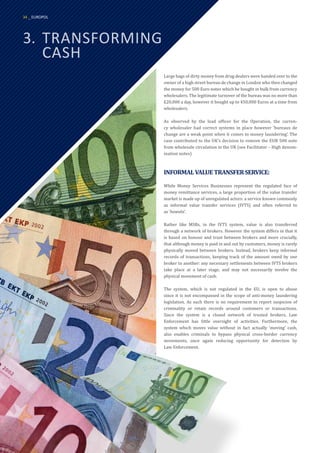 3.	TRANSFORMING
	CASH
Large bags of dirty money from drug dealers were handed over to the
owner of a high street bureau de change in London who then changed
the money for 500 Euro notes which he bought in bulk from currency
wholesalers. The legitimate turnover of the bureau was no more than
£20,000 a day, however it bought up to 450,000 Euros at a time from
wholesalers.
As observed by the lead officer for the Operation, the curren-
cy wholesaler had correct systems in place however ‘bureaux de
change are a weak point when it comes to money laundering’. The
case contributed to the UK’s decision to remove the EUR 500 note
from wholesale circulation in the UK (see Facilitator – High denom-
ination notes)
INFORMALVALUETRANSFERSERVICE:
While Money Services Businesses represent the regulated face of
money remittance services, a large proportion of the value transfer
market is made up of unregulated actors: a service known commonly
as informal value transfer services (IVTS) and often referred to
as ‘hawala’.
Rather like MSBs, in the IVTS system, value is also transferred
through a network of brokers. However the system differs in that it
is based on honour and trust between brokers and more crucially,
that although money is paid in and out by customers, money is rarely
physically moved between brokers. Instead, brokers keep informal
records of transactions, keeping track of the amount owed by one
broker to another: any necessary settlements between IVTS brokers
take place at a later stage, and may not necessarily involve the
physical movement of cash.
The system, which is not regulated in the EU, is open to abuse
since it is not encompassed in the scope of anti-money laundering
legislation. As such there is no requirement to report suspicion of
criminality or retain records around customers or transactions.
Since the system is a closed network of trusted brokers, Law
Enforcement has little oversight of activities. Furthermore, the
system which moves value without in fact actually ‘moving’ cash,
also enables criminals to bypass physical cross-border currency
movements, once again reducing opportunity for detection by
Law Enforcement.
34 _ EUROPOL
 