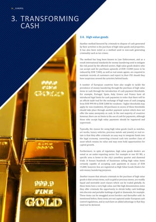 3.	TRANSFORMING
	CASH
3.4.	 High value goods
Another method favoured by criminals to dispose of cash generated
by their activities is the purchase of high value goods and properties.
It has also been noted as a method used in non-cash generating
criminality such as tax crimes.
The method has long been known to Law Enforcement, and as a
result international standards for money laundering seek to mitigate
the risk posed by the affected sectors. High value goods dealers who
can accept cash for purchases upwards of EUR 15,000 (soon to be
reduced by EUR 7,500), as well as real estate agents, are required to
maintain records of customers and report to their FIU should they
have suspicions around the activities behind funds.
A number of European countries have also sought to tackle the
prevalence of money laundering through the purchase of high value
items in cash through the introduction of cash payment thresholds.
For example, Portugal, Spain, Italy, Greece and France have all
introduced legal limits for cash payments in order that there will be
an official audit trail for the exchange of high sums of cash (ranging
from EUR 999.90 to EUR 3,000 for residents - higher thresholds may
apply for non-residents). All purchases in excess of these thresholds
should take place through another payment system which does not
offer the same anonymity as cash. In the vast majority of countries
however, there are no limits to the use of cash for payments, although
those who accept high value payments should be registered and
supervised.
Typically, the reason for using high value goods (such as watches,
art works, luxury vehicles, precious metals and jewels) or real es-
tate is that they offer criminals an easy way to integrate funds into
the legal economy, converting criminal cash into another class of
asset which retains its value and may even hold opportunities for
capital growth.
Furthermore, in spite of regulation, high value goods dealers are
noted as an under-reporting sector. For example in one EU MS, a
specific area is home to the city’s jewellery quarter and diamond
trade. It houses hundreds of businesses selling high value items
certainly capable of accepting cash payments in excess of EUR
15,000; however, few are registered as High Value Goods Dealers for
anti-money laundering purposes.
Another reason that attracts criminals to the purchase of high value
goods is that certain items, such as gold or precious stones, are readily
liquid and moveable asset classes which can be traded globally. As
these items have a very high value, just like high denomination notes
they offer criminals the opportunity to shrink bulky cash holdings
into discrete and portable holdings of gold or diamonds, for example.
These items can be smuggled across borders and thereafter sold. As
mentioned before, these items are not captured under European cash
control regulations, and as such have an added advantage in that they
need not be declared.
36 _ EUROPOL
 