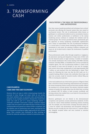 3.	TRANSFORMING
	CASH
FACILITATOR 3: THE ROLE OF PROFESSIONALS
AND GATEKEEPERS
Over time, money laundering methods and techniques have evolved:
previously only affecting the financial system they now extend to
non-financial sectors. The role of professionals (often known as
gatekeepers or professional enablers) such as accountants, lawyers,
notaries and similar professionals as facilitators in the money
laundering process continues to underpin the methods used by
criminal groups. The services provided by these professionals give
the apparatus of money laundering considerable sophistication
and a veneer of respectability. The role of professional facilitators
is a crucial factor in certain money laundering techniques, such as
investments in real estate, the opening of offshore companies and
trusts etc. all of which tend to require the involvement of qualified
professionals.
These professionals enable, either through complicity or negligence,
the placement, layering and integration of large sums of illicit cash
into the financial system or legal economy. A number of examples
were already mentioned in the section dealing with MSBs whereby
criminals controlled MSBs, or benefitted from services provided by
complicit agents. The role of professional enablers is noted in the
vast majority of cases seen by Europol. In one case, for example,
cash couriers drove large consignments of cash (approximately EUR
2 million on each journey) from the Netherlands to Spain. Their
reason for following this route was that the OCG made use of a
complicit banking official in Spain who could place these large cash
sums into accounts, ready for onwards transfer, without filing any
STRs or arousing any suspicions.
In the much publicised case of the former governor of Nigeria’s Delta
State, convicted of money laundering, embezzlement and corruption,
the money laundering scheme would not have been possible without
the assistance of a corrupt solicitor. The solicitor contrived complex
schemes to launder the wealth stolen from the Delta State, secreting
an estimated GBP 50 million in bank accounts worldwide and
devising schemes that enabled him to use funds for the purchase of
properties and private jets.
However, gatekeepers are not limited to the aforementioned
occupations and questions around professional standards of LEAs
can also be a factor which facilitates laundering schemes involving
cash. For example, one of the border crossings discussed earlier as
a route for suspect cash declarations and movements exiting the
Ukraine was also recently the site of the arrest of 7 customs officers
who allegedly accepted bribes and were involved in extortion
and smuggling.
CASEEXAMPLE:
CASHANDTHEGREYECONOMY
However, there are ways in which criminal groups launder the
proceeds of crime through real estate which do not involve
such basic methods such as successive sales and purchases of
property. In one example provided to Europol the construction
sector was used as part of a money laundering scheme: a
criminally controlled construction company employed migrant
workers who were paid in cash within the grey economy. As such,
criminal profits were passed on to these workers as payment, and
the ultimate costs of construction were lower, ensuring that the
sale of properties would gross higher legal profits for the criminal
group. Their activities were facilitated by false invoicing to
account for materials and labour involved in construction costs.
38 _ EUROPOL
 