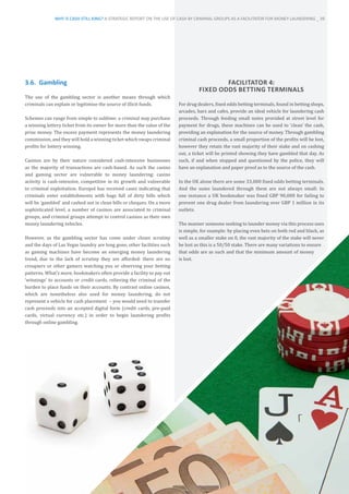 3.6.	 Gambling
The use of the gambling sector is another means through which
criminals can explain or legitimise the source of illicit funds.
Schemes can range from simple to sublime: a criminal may purchase
a winning lottery ticket from its owner for more than the value of the
prize money. The excess payment represents the money laundering
commission, and they will hold a winning ticket which swaps criminal
profits for lottery winning.
Casinos are by their nature considered cash-intensive businesses
as the majority of transactions are cash-based. As such the casino
and gaming sector are vulnerable to money laundering: casino
activity is cash-intensive, competitive in its growth and vulnerable
to criminal exploitation. Europol has received cases indicating that
criminals enter establishments with bags full of dirty bills which
will be ‘gambled’ and cashed out in clean bills or cheques. On a more
sophisticated level, a number of casinos are associated to criminal
groups, and criminal groups attempt to control casinos as their own
money laundering vehicles.
However, as the gambling sector has come under closer scrutiny
and the days of Las Vegas laundry are long gone, other facilities such
as gaming machines have become an emerging money laundering
trend, due to the lack of scrutiny they are afforded: there are no
croupiers or other gamers watching you or observing your betting
patterns. What’s more, bookmakers often provide a facility to pay out
‘winnings’ to accounts or credit cards, relieving the criminal of the
burden to place funds on their accounts. By contrast online casinos,
which are nonetheless also used for money laundering, do not
represent a vehicle for cash placement – you would need to transfer
cash proceeds into an accepted digital form (credit cards, pre-paid
cards, virtual currency etc.) in order to begin laundering profits
through online gambling.
FACILITATOR 4:
FIXED ODDS BETTING TERMINALS
For drug dealers, fixed odds betting terminals, found in betting shops,
arcades, bars and cafes, provide an ideal vehicle for laundering cash
proceeds. Through feeding small notes provided at street level for
payment for drugs, these machines can be used to ‘clean’ the cash,
providing an explanation for the source of money. Through gambling
criminal cash proceeds, a small proportion of the profits will be lost,
however they retain the vast majority of their stake and on cashing
out, a ticket will be printed showing they have gambled that day. As
such, if and when stopped and questioned by the police, they will
have an explanation and paper proof as to the source of the cash.
In the UK alone there are some 33,000 fixed odds betting terminals.
And the sums laundered through them are not always small: In
one instance a UK bookmaker was fined GBP 90,000 for failing to
prevent one drug dealer from laundering over GBP 1 million in its
outlets.
The manner someone seeking to launder money via this process uses
is simple, for example: by placing even bets on both red and black, as
well as a smaller stake on 0, the vast majority of the stake will never
be lost as this is a 50/50 stake. There are many variations to ensure
that odds are as such and that the minimum amount of money
is lost.
WHY IS CASH STILL KING? A STRATEGIC REPORT ON THE USE OF CASH BY CRIMINAL GROUPS AS A FACILITATOR FOR MONEY LAUNDERING _ 39
 