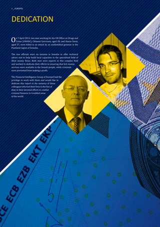 DEDICATION
On 7 April 2014, two men working for the UN Office on Drugs and
Crime (UNODC), Clément Gorrissen, aged 28, and Simon Davis,
aged 57, were killed in an attack by an unidentified gunman in the
Puntland region of Somalia.
The two officials were on mission in Somalia to offer technical
advice and to help build local capacities in the specialised field of
illicit money flows. Both men were experts in this complex field
and worked to dedicate their efforts to ensuring that licit money
services were available to the Somali people, while criminals
were prevented from making a profit.
The Financial Intelligence Group of Europol had the
privilege to work with them and would like to
dedicate this report to the memory of these
colleagues who lost their lives in the line of
duty in their devoted efforts to combat
criminal finances in troubled areas
of the world.
4 _ EUROPOL
 