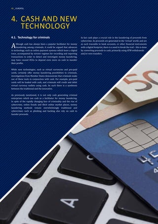 4.	 CASH AND NEW
	TECHNOLOGY
4.1.	 Technology for criminals
Although cash has always been a popular facilitator for money
laundering among criminals, it could be argued that advances
in technology, such as online payment systems which leave a digital
trace, accompanied by stricter regimes for recording and reporting
transactions in order to detect and investigate money laundering,
may have caused OCGs to depend even more on cash to launder
their profits.
While new technologies, such as virtual currencies and pre-paid
cards, certainly offer money laundering possibilities to criminals,
investigations from Member States demonstrate that criminals make
use of these tools in conjunction with cash. For example, pre-paid
cards will be loaded with cash, and criminals will credit and debit
virtual currency wallets using cash. As such there is a symbiosis
between the traditional and the innovative.
As previously mentioned, it is not only cash generating criminal
enterprises which use cash as a facilitator for money laundering.
In spite of the rapidly changing face of criminality and the rise of
cybercrime, online frauds and illicit online market places, money
laundering methods remain overwhelmingly traditional and
cybercrimes such as phishing and hacking also rely on cash to
launder proceeds.
In fact cash plays a crucial role in the laundering of proceeds from
cybercrime. As proceeds are generated in the ‘virtual’ world, and are
as such traceable to bank accounts, or other financial instruments
with a digital footprint, there is a need to break the trail – this is done
by converting proceeds to cash, primarily using ATM withdrawals
and/or wire transfers.
40 _ EUROPOL
 