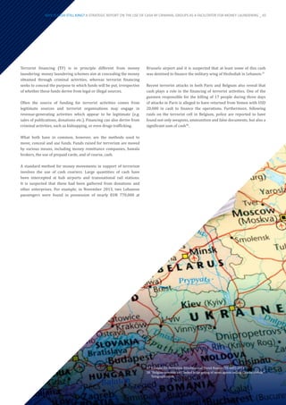 Terrorist financing (TF) is in principle different from money
laundering: money laundering schemes aim at concealing the money
obtained through criminal activities, whereas terrorist financing
seeks to conceal the purpose to which funds will be put, irrespective
of whether these funds derive from legal or illegal sources.
Often the source of funding for terrorist activities comes from
legitimate sources and terrorist organisations may engage in
revenue-generating activities which appear to be legitimate (e.g.
sales of publications, donations etc.). Financing can also derive from
criminal activities, such as kidnapping, or even drugs trafficking.
What both have in common, however, are the methods used to
move, conceal and use funds. Funds raised for terrorism are moved
by various means, including money remittance companies, hawala
brokers, the use of prepaid cards, and of course, cash.
A standard method for money movements in support of terrorism
involves the use of cash couriers. Large quantities of cash have
been intercepted at hub airports and transnational rail stations.
It is suspected that these had been gathered from donations and
other enterprises. For example, in November 2013, two Lebanese
passengers were found in possession of nearly EUR 770,000 at
Brussels airport and it is suspected that at least some of this cash
was destined to finance the military wing of Hezbollah in Lebanon.37
Recent terrorist attacks in both Paris and Belgium also reveal that
cash plays a role in the financing of terrorist activities. One of the
gunmen responsible for the killing of 17 people during three days
of attacks in Paris is alleged to have returned from Yemen with USD
20,000 in cash to finance the operations. Furthermore, following
raids on the terrorist cell in Belgium, police are reported to have
found not only weapons, ammunition and false documents, but also a
significant sum of cash38
.
37	Europol EU Terrorism Situation and Trend Report (TE-SAT) 2014
38	“Belgian terrorist cell ‘linked to targeting of news agents selling Charlie Hebdo’”
Telegraph.co.uk.
WHY IS CASH STILL KING? A STRATEGIC REPORT ON THE USE OF CASH BY CRIMINAL GROUPS AS A FACILITATOR FOR MONEY LAUNDERING _ 45
 