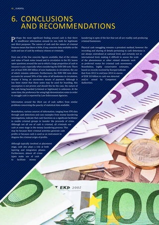 6.	 CONCLUSIONS
	 AND RECOMMENDATIONS
Perhaps the most significant finding around cash is that there
is insufficient information around its use, both for legitimate
and illicit purposes. The nature of cash and the nature of criminal
finances mean that there is little, if any, concrete data available on the
scale and use of cash by ordinary citizens or criminals.
Even one of the few concrete figures available, that of the volume
and value of bank notes issued and in circulation in the EU, leaves
open questions around the use to which a large proportion of cash in
issuance is put, especially when considering the EUR 500 note. There
are at least EUR 200 billion of euro banknotes in circulation, the use
of which remains unknown. Furthermore, the EUR 500 note alone
accounts for around 30% of the value of all banknotes in circulation,
despite it being an uncommon means of payment. Although it
has been stated that these notes may be used for hoarding, this
assumption is not proven and should this be the case, the nature of
the cash being hoarded (criminal or legitimate) is unknown. At the
same time, the preference for using high denomination notes in order
to smuggle cash is reported by Law Enforcement Agencies.
Information around the illicit use of cash suffers from similar
problems concerning the paucity of statistical data available.
Nonetheless, various sources of information, ranging from STR data
through cash detections and case examples from money laundering
investigations, indicate that cash functions as a significant facilitator
to enable criminal groups to launder the proceeds of crime.
Although not all use of cash is criminal, all criminals use
cash at some stage in the money laundering process. This
may be because their criminal activities generate cash
profits or because cash is used as an instrument to
disguise the criminal origin of profits.
Although typically involved at placement
stage, cash also plays a role at both
layering and integration phases.
Furthermore, almost all crime
types make use of cash
to facilitate money
laundering in spite of the fact that not all are readily cash producing
criminal businesses.
Physical cash smuggling remains a prevalent method, however the
recording and sharing of details pertaining to cash detections is
not always centralised at national level, and certainly not at
international level, making it difficult to assess the scale
of the phenomenon or other related elements such
as preferred routes for criminal cash movements.
Nonetheless, highly conservative estimates,
based on records received by Europol indicate
that from 2012 to end June 2014 in excess
of EUR 3.8 billion in cash was detected
and/or seized by Competent
Authorities.
46 _ EUROPOL
 