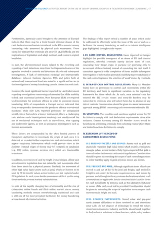 Furthermore, particular cases brought to the attention of Europol
indicate that there may be a trend toward criminal abuses of the
cash declaration mechanism introduced in the EU to counter money
laundering risks presented by physical cash movements. These
cases also indicate that criminals are aware of LEA methods and the
implications of legislation and adapt methods and routes to exploit
loopholes.
In part, the aforementioned issues related to the recording and
reporting of cash detections stem from the fragmented nature of the
agencies involved in controls and detections of cash and subsequent
investigations. A lack of information exchange and interoperable
databases between Customs Agencies, FIUs and police both at
national and international level was noted as a significant barrier in
the investigation of money laundering cases in connection with cash.
However, the most significant barrier reported by Law Enforcement
regarding investigations concerning cash remains that of the inability
to link cash to criminal activities. Most European LEAs are required
to demonstrate the predicate offence in order to prosecute money
laundering: 60% of respondents a Europol survey indicated that
they are required to demonstrate the predicate offence to evidential
standards while only 12% reported provisions for unexplained
wealth. Given that cash is a bearer instrument, this is a challenging
task, and successful investigations involving cash usually entail the
use of traditional techniques such as surveillance, wire tapping
and undercover agents, as well as specialised investigators such as
forensic accountants.
These factors are compounded by the often limited powers of
Competent Authorities to investigate the origin of cash once it is
detected or to make further enquiries into cash declarations which
appear suspicious. Information which could provide clues to the
possible criminal origin of money may be contained in databases
(e.g. FIU, police, revenue services etc.) which are inaccessible
to customs.
In addition, movements of cash by freight or mail remain a blind spot
as cash control legislation does not extend to cash movements other
than those made by a physical person. Similarly, the movement of
other high value liquid assets such as gold, which are known to be
used by OC to transfer values across borders, are not captured under
EU legislation. As such, cross border movements of illicit profits using
these methods present marked vulnerabilities.
In spite of the rapidly changing face of criminality and the rise of
cybercrime, online frauds and illicit online market places, money
laundering methods remain overwhelmingly traditional and cash
is still one of the most prevalent facilitators for money laundering
across almost all criminal activities.
The findings of this report reveal a number of areas which could
be addressed to effectively tackle the issue of the use of cash as a
facilitator for money laundering, as well as to inform intelligence
gaps highlighted throughout the report:
I. EU CASH CONTROL REGULATIONS: Cases reported to Europol
highlight the possible emergence of an abuse of EU cash control
regulations, whereby criminals openly declare sums of cash,
concealing their illegal origin or purpose (or providing little to
no account of these factors) instead of concealing the cash itself. A
consistent approach to the completion of forms and the subsequent
interrogation of information provided could help to prevent abuses of
the cash control regime or the selection of ‘weak’ routes by criminals.
II. INTRA-EU CASH CONTROL REGULATIONS: Many EU Member
States have no provisions to control cash movements within the
EU territory, and there is significant variation in the regulatory
framework for those which do. As such, once criminal cash has
entered the EU, certain routes and intra-EU borders may be
vulnerable to criminals who will select them due to absence of any
risk of controls. Consideration should be given to a more harmonised
approach among EU MS concerning cash movements within the EU.
III. SANCTIONS: The penalties and sanctions applied across the EU
for failure to comply with cash declaration requirements show wide
variation. Greater harmony among EU Member States would be
beneficial in preventing criminals from selecting routes where there
are limited sanctions for failure to comply.
IV. EXTENSION OF THE SCOPE OF
CASH CONTROL REGULATIONS:
IV.I. PRECIOUS METALS AND STONES: Assets such as gold and
diamonds represent high value items which enable criminals to
smuggle values across borders. Only Cyprus reported that gold is
coveredunderitsdomesticcashcontrolregulations.Consideration
should be given to extending the scope of cash control regulations
in order that they apply to gold, precious stones and metals.
IV.II. FREIGHT AND MAIL. Although significant sums of cash are
moved in and out of the EU by post and freight, cash moved in
freight is not subject to the same requirements as cash moved by
persons, and although ordinary customs declarations related to all
commoditiesareapplicable,detailscontainedindeclarationforms
for cash movements by persons, such as the ultimate beneficiary
or owner of the cash, need not be provided. Consideration should
be given to extending the scope of regulation to encompass cash
movements in freight and mail.
IV.III. E-MONEY INSTRUMENTS: Stored value and pre-paid
cards present difficulties to those involved in cash detections
since LEAs do not dispose of technology to reveal the values
stored on instruments. Industry and LEAs should work together
to find technical solutions to these barriers, while policy makers
WHY IS CASH STILL KING? A STRATEGIC REPORT ON THE USE OF CASH BY CRIMINAL GROUPS AS A FACILITATOR FOR MONEY LAUNDERING _ 47
 