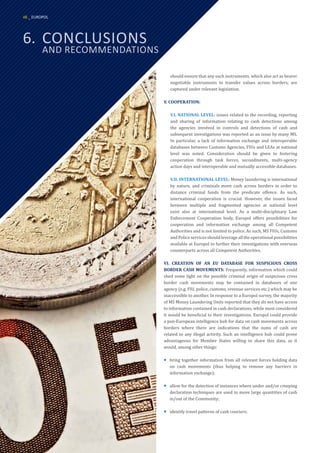 should ensure that any such instruments, which also act as bearer
negotiable instruments to transfer values across borders, are
captured under relevant legislation.
V. COOPERATION:
V.I. NATIONAL LEVEL: issues related to the recording, reporting
and sharing of information relating to cash detections among
the agencies involved in controls and detections of cash and
subsequent investigations was reported as an issue by many MS.
In particular, a lack of information exchange and interoperable
databases between Customs Agencies, FIUs and LEAs at national
level was noted. Consideration should be given to fostering
cooperation through task forces, secondments, multi-agency
action days and interoperable and mutually accessible databases.
V.II. INTERNATIONAL LEVEL: Money laundering is international
by nature, and criminals move cash across borders in order to
distance criminal funds from the predicate offence. As such,
international cooperation is crucial. However, the issues faced
between multiple and fragmented agencies at national level
exist also at international level. As a multi-disciplinary Law
Enforcement Cooperation body, Europol offers possibilities for
cooperation and information exchange among all Competent
Authorities and is not limited to police. As such, MS FIUs, Customs
andPoliceservicesshouldleverageall theoperational possibilities
available at Europol to further their investigations with overseas
counterparts across all Competent Authorities.
VI. CREATION OF AN EU DATABASE FOR SUSPICIOUS CROSS
BORDER CASH MOVEMENTS: Frequently, information which could
shed some light on the possible criminal origin of suspicious cross
border cash movements may be contained in databases of one
agency (e.g. FIU, police, customs, revenue services etc.) which may be
inaccessible to another. In response to a Europol survey, the majority
of MS Money Laundering Units reported that they do not have access
to information contained in cash declarations, while most considered
it would be beneficial to their investigations. Europol could provide
a pan-European intelligence hub for data on cash movements across
borders where there are indications that the sums of cash are
related to any illegal activity. Such an intelligence hub could prove
advantageous for Member States willing to share this data, as it
would, among other things:
¡
¡ bring together information from all relevant forces holding data
on cash movements (thus helping to remove any barriers in
information exchange);
¡
¡ allow for the detection of instances where under and/or creeping
declaration techniques are used to move large quantities of cash
in/out of the Community;
¡
¡ identify travel patterns of cash couriers;
6.	CONCLUSIONS
	 AND RECOMMENDATIONS
48 _ EUROPOL
 