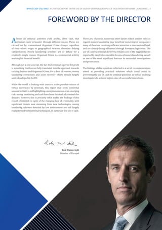 FOREWORD BY THE DIRECTOR
Almost all criminal activities yield profits, often cash, that
criminals seek to launder through different means. These are
carried out by transnational Organised Crime Groups regardless
of their ethnic origin or geographical location, therefore defying
categorisation. Money laundering activities are so diffuse for a
relatively simple reason: Organised Crime is a commercial activity
working for financial benefit.
Although not a new concept, the fact that criminals operate for profit
is something that has not fully translated into the approach towards
tackling Serious and Organised Crime. For a host of reasons, money
laundering convictions and asset recovery efforts remain largely
underdeveloped in the EU.
While the world is looking with concern at the possible misuse of
virtual currencies by criminals, this report may seem somewhat
unusualinthatitisnothighlightinganewphenomenonoranemerging
risk: money laundering and cash have been the stock of criminals for
decades. However, this is precisely what makes the findings of this
report of interest: in spite of the changing face of criminality, with
significant threats now stemming from new technologies, money
laundering schemes detected by law enforcement are still largely
characterised by traditional techniques, in particular the use of cash.
There are, of course, numerous other factors which present risks as
regards money laundering (e.g. beneficial ownership of companies)
many of these are receiving sufficient attention at international level,
and are already being addressed through European legislation. The
use of cash by criminals however, remains one of the biggest threats
reported by Law Enforcement in the area of money laundering, as well
as one of the most significant barriers to successful investigations
and prosecution.
The findings of this report are reflected in a set of recommendations
aimed at providing practical solutions which could assist in
preventing the use of cash for criminal purposes as well as enabling
investigators to achieve higher rates of successful convictions.
Rob Wainwright
Director of Europol
WHY IS CASH STILL KING? A STRATEGIC REPORT ON THE USE OF CASH BY CRIMINAL GROUPS AS A FACILITATOR FOR MONEY LAUNDERING _ 5
 