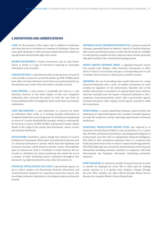 I.DEFINITIONSANDABBREVIATIONS
CASH: for the purpose of this report cash is defined as banknotes
and coins that are in circulation as a medium of exchange. It does not
cover gold, diamonds or other precious metals and jewels which are
equally liquid and moveable high value assets.
BEARER INSTRUMENT: a bearer instrument, such as cash, bearer
shares or bonds, is a type of instrument requiring no ownership
information to be recorded.
CASH DETECTION: a cash detection refers to the discovery of sums of
cash (usually in excess of a certain threshold, e.g. EUR 10,000) which
have either not been declared or have been incorrectly declared (e.g.
the declared sum is lower than that which is actually carried)
CASH SEIZURE: a cash seizure is essentially the same as a cash
detection, however as the name implies, in this case Competent
Authorities have exercised the power to seize the sum from its
owner pending further investigations which made lead to permanent
confiscation.
CASH DECLARATION: a cash declaration is a process by which
an individual, either orally or in writing, provides information to
Competent Authorities concerning sums of cash they are transporting
in excess of a certain threshold (for example, exiting or entering the
EU territory, in excess of EUR 10,000). A declaration should contain
details of the origin of the money, final destination, owner, courier
and ultimate beneficiary.
FACILITATORS: Facilitators, please change first sentence to read ‘A
facilitator,forthepurposeofthisreport,isconsideredanelement,such
as a financial instrument or person, which may have legitimate and
necessary functions which however, present certain vulnerabilities
open to criminal use. Cash is a facilitator in itself, however, the use
of cash as a facilitator for money laundering also entails the use of
a number of other facilitating factors mentioned throughout this
document: e.g. high denomination notes, false documents, etc.
FINANCIAL INTELLIGENCE UNIT (FIU): a government agency set
up to collect, analyse and disseminate financial information and
create/maintain databases for suspicious transaction reports and,
according to domestic legislation, to investigate suspicious financial
activity.
INFORMAL VALUE TRANSFER SYSTEM (IVTS): a system or network
of people, generally based on ethnical, cultural or familial relations,
who receive and transmit money in order that the funds are available
to a third party in another location. Informal value transfers generally
take place outside of the conventional banking system.
MONEY SERVICE BUSINESS (MSB): a regulated financial service
that accepts cash, cheques, other monetary instruments or other
stores of value in one location and pays a corresponding sum in cash
or another form of value to a third party in another location.
SMURFING: the act of parcelling what would otherwise be a large
financial transaction into a series of smaller transactions to avoid
scrutiny by regulators or law enforcement. Typically each of the
smaller transactions is executed in an amount below some statutory
limit that normally does not require a financial institution to file a
suspicious transaction/activity report with a government agency.
Criminal enterprises often employ several agents (smurfs) to make
the transactions.
STRUCTURING: a money laundering technique, which involves the
splitting up of large bank deposits into a number of smaller deposits
to evade the suspicious activity reporting requirements of financial
institutions.
SUSPICIOUS TRANSACTION REPORT (STR): also referred to as
Suspicious Activity Report (SAR) in some jurisdictions. It is a report
that all banks and financial institutions and designated categories of
professionals must file with an independent Financial Intelligence
Unit (FIU) in their jurisdiction whenever there is a suspicion that
funds may derive from crime or relate to money laundering activities.
The STRs/SARs take into account the overall elements of the financial
transactions including customer activities in compliance with both
International and European anti-money laundering prevention
measures.
WIRE TRANSFER: an electronic transfer of money from one account
to another by telegraph (or wire). This is often used for sending
money overseas as it is quicker than sending a cheque through
the post. Wire transfers are often offered through Money Service
Bureaus, for example, Western Union, MoneyGram.
WHY IS CASH STILL KING? A STRATEGIC REPORT ON THE USE OF CASH BY CRIMINAL GROUPS AS A FACILITATOR FOR MONEY LAUNDERING _ 51
 