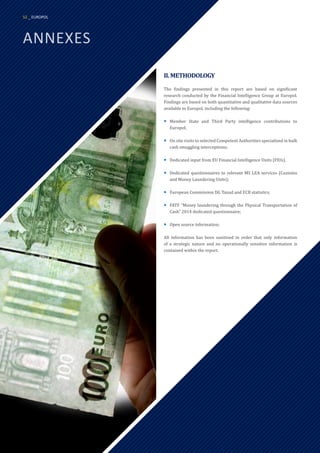 ANNEXES
II.METHODOLOGY
The findings presented in this report are based on significant
research conducted by the Financial Intelligence Group at Europol.
Findings are based on both quantitative and qualitative data sources
available to Europol, including the following:
¡
¡ Member State and Third Party intelligence contributions to
Europol;
¡
¡ On site visits to selected Competent Authorities specialised in bulk
cash smuggling interceptions;
¡
¡ Dedicated input from EU Financial Intelligence Units (FIUs).
¡
¡ Dedicated questionnaires to relevant MS LEA services (Customs
and Money Laundering Units);
¡
¡ European Commission DG Taxud and ECB statistics;
¡
¡ FATF “Money laundering through the Physical Transportation of
Cash” 2014 dedicated questionnaire;
¡
¡ Open source information;
All information has been sanitised in order that only information
of a strategic nature and no operationally sensitive information is
contained within the report.
52 _ EUROPOL
 