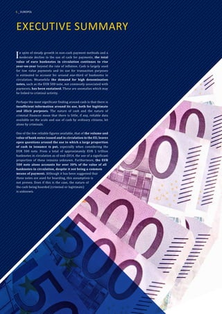 EXECUTIVE SUMMARY
In spite of steady growth in non-cash payment methods and a
moderate decline in the use of cash for payments, the total
value of euro banknotes in circulation continues to rise
year-on-year beyond the rate of inflation. Cash is largely used
for low value payments and its use for transaction purposes
is estimated to account for around one-third of banknotes in
circulation. Meanwhile the demand for high denomination
notes, such as the EUR 500 note, not commonly associated with
payments, has been sustained. These are anomalies which may
be linked to criminal activity.
Perhaps the most significant finding around cash is that there is
insufficient information around its use, both for legitimate
and illicit purposes. The nature of cash and the nature of
criminal finances mean that there is little, if any, reliable data
available on the scale and use of cash by ordinary citizens, let
alone by criminals.
One of the few reliable figures available, that of the volume and
value of bank notes issued and in circulation in the EU, leaves
open questions around the use to which a large proportion
of cash in issuance is put, especially when considering the
EUR 500 note. From a total of approximately EUR 1 trillion
banknotes in circulation as of end-2014, the use of a significant
proportion of these remains unknown. Furthermore, the EUR
500 note alone accounts for over 30% of the value of all
banknotes in circulation, despite it not being a common
means of payment. Although it has been suggested that
these notes are used for hoarding, this assumption is
not proven. Even if this is the case, the nature of
the cash being hoarded (criminal or legitimate)
is unknown.
6 _ EUROPOL
 