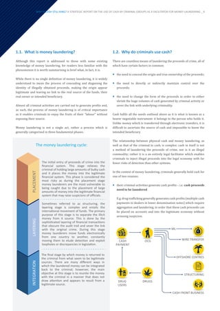 WHY IS CASH STILL KING? A STRATEGIC REPORT ON THE USE OF CASH BY CRIMINAL GROUPS AS A FACILITATOR FOR MONEY LAUNDERING _ 9
1.2.	 Why do criminals use cash?
There are countless means of laundering the proceeds of crime, all of
which have certain factors in common:
¡
¡ the need to conceal the origin and true ownership of the proceeds;
¡
¡ the need to directly or indirectly maintain control over the
proceeds;
¡
¡ the need to change the form of the proceeds in order to either
shrink the huge volumes of cash generated by criminal activity or
sever the link with underlying criminality.
Cash fulfils all the needs outlined above as it is what is known as a
bearer negotiable instrument: it belongs to the person who holds it.
Unlike money which is transferred through electronic transfers, it is
difficult to ascertain the source of cash and impossible to know the
intended beneficiary.
The relationship between physical cash and money laundering, as
well as that of the criminal to cash, is complex: cash in itself is not
a method of laundering the proceeds of crime, nor is it an illegal
commodity; rather it is a an entirely legal facilitator which enables
criminals to inject illegal proceeds into the legal economy with far
fewer risks of detection than other systems.
In the context of money laundering, criminals generally hold cash for
one of two reasons:
¡
¡ their criminal activities generate cash profits – i.e. cash proceeds
need to be laundered
E.g. drug trafficking generally generates cash profits (multiple cash
payments to dealers in lower denomination notes) which require
aggregation and laundering, in order that these cash proceeds can
be placed on accounts and into the legitimate economy without
arousing suspicion.
PLACEMENT
LAYERING
INTEGRATION
The initial entry of proceeds of crime into the
ﬁnancial system. This stage relieves the
criminal of holding large amounts of bulky cash
and it places the money into the legitimate
ﬁnancial system. This phase is considered the
most risky as during the placement stage
money launderers are the most vulnerable to
being caught due to the placement of large
amounts of money into the legitimate ﬁnancial
system that may raise suspicions of oﬃcials.
Sometimes referred to as structuring, the
layering stage is complex and entails the
international movement of funds. The primary
purpose of this stage is to separate the illicit
money from it source. This is done by the
sophisticated layering of ﬁnancial transactions
that obscure the audit trail and sever the link
with the original crime. During this stage
money launderers move funds electronically
from one country to another, constantly
moving them to elude detection and exploit
loopholes or discrepancies in legislation.
The ﬁnal stage by which money is returned to
the criminal from what seem to be legitimate
sources. There are many diﬀerent ways in
which the laundered money can be integrated
back to the criminal; howerver, the main
objective at this stage is to reunite the money
with the criminal in a manner that does not
draw attention and appears to result from a
legitimate source.
DRUGS
DRUG
USERS
CASH
PAYMENT
OCG
ML
WIRE TRANSFER
OFFSHORE CENTRES
STRUCTURING
CASH FRONT BUSINESS
1.1.	 What is money laundering?
Although this report is addressed to those with some existing
knowledge of money laundering, for readers less familiar with the
phenomenon it is worth summarising in brief what, in fact, it is.
While there is no single definition of money laundering, it is widely
understood to mean the process of concealing and disguising the
identity of illegally obtained proceeds, making the origin appear
legitimate and leaving no link to the real source of the funds, their
real owner or intended beneficiary.
Almost all criminal activities are carried out to generate profits and,
as such, the process of money laundering is of critical importance
as it enables criminals to enjoy the fruits of their “labour” without
exposing their source.
Money laundering is not a single act, rather a process which is
generally categorised in three fundamental phases.
The money laundering cycle:
 