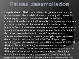 

Un país desarrollado hace referencia general a un país que
posee tanto un alto nivel de vida como un muy alto desarrollo
humano y un pasado o actual desarrollo industrial y
comercial.Unos de los indicadores más usado para considerar a
un país como «desarrollado» es el índice de desarrollo
humano. Dicho índice toma en cuenta la riqueza, la educación y
la sanidad, otro indicador el cual predomina frente a la definición
de países desarrollados es lo que el Fondo Monetario
Internacional establece, como margenes pér capita de países
desarrollados, que van desde los 20.000US$ per capita
(nominal), y en el caso del per capita PPA va desde 22.000US$
(Paridad Poder Adquisitivo) en adelante, con lo cual se
denominaria como países con economias avanzadas segun el
FMI, y paises de Ingresos altos segun el Banco Mundial, y
evidenciaria una economia desarrollada para cada paìs en
particular generando como consecuencia un alto nivel de vida

 