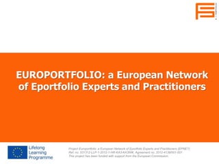 EUROPORTFOLIO: a European Network
of Eportfolio Experts and Practitioners
Project Europortfolio: a European Network of Eportfolio Experts and Practitioners (EPNET)
Ref. no. 531312-LLP-1-2012-1-HR-KA3-KA3NW, Agreement no. 2012-4138/001-001
This project has been funded with support from the European Commission.
 