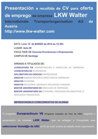 Presentación

e recollida de

de emprego da empresa
Internationale
Austria

CV

para

oferta

LKW Walter

Transportorganisation

AG

de

http://www.lkw-walter.com
DATA: Lúns 10 de MARZO de 2014 ás 12:30h
LUGAR: Aula 20
FACULTADE DE Ciencias Económicas e Empresariais
CAMPUS DE Santiago
DIRIXIDO A TITULADOS DE:
LICENCIATURA EN ADMINISTRACION E DIRECCION DE EMPRESAS
LICENCIATURA DE ECONOMICAS
DIPLOMATURA EN CIENCIAS EMPRESARIAIS
GRAO EN ADMINISTRACIÓN E DIRECCIÓN DE EMPRESAS
GRAO EN ECONOMÍA
GRAO EN RELACIÓNS LABORAIS E RECURSOS HUMANOS
MÁSTER UNIVERSITARIO EN DIRECCIÓN DE EMPRESAS
MÁSTER UNIVERSITARIO EN ECONOMÍA: ORGANIZACIÓN INDUSTRIAL E
MERCADOS FINANCEIROS

IMPRESCINDIBLE COÑECEMENTOS DE ALEMAN

O programa

Europracticum VII

(Programa Leonardo da Vinci da USC) organiza a

presentación da empresa LKW Walter que se achegan a Compostela para

seleccionar titulad@s da USC có fin de cubrir postos de traballo nesta organización.

 