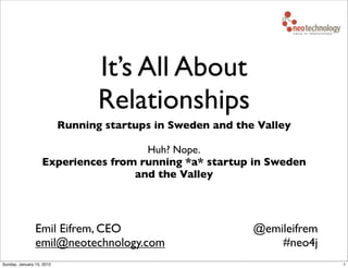 It’s All About
                                  Relationships
                           Running startups in Sweden and the Valley

                                     Huh? Nope.
                   Experiences from running *a* startup in Sweden
                                   and the Valley




                Emil Eifrem, CEO                             @emileifrem
                emil@neotechnology.com                           #neo4j
Sunday, January 15, 2012                                                   1
 